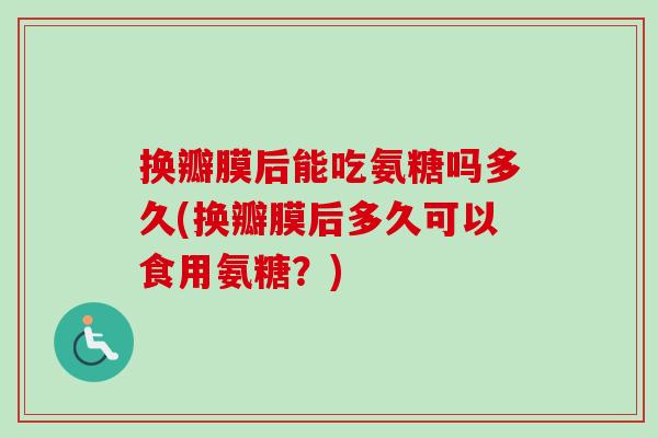 换瓣膜后能吃氨糖吗多久(换瓣膜后多久可以食用氨糖？)