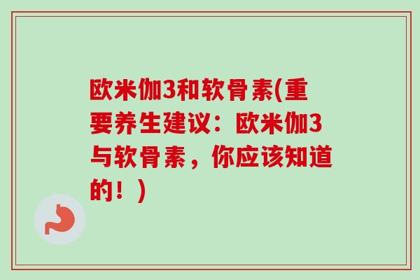 欧米伽3和软骨素(重要养生建议：欧米伽3与软骨素，你应该知道的！)