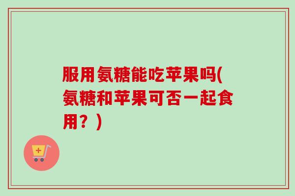 服用氨糖能吃苹果吗(氨糖和苹果可否一起食用？)