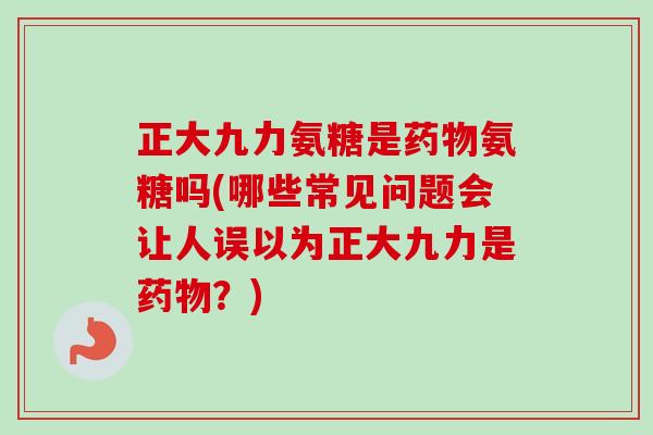 正大九力氨糖是药物氨糖吗(哪些常见问题会让人误以为正大九力是药物？)