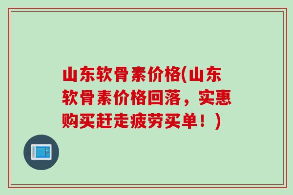 山东软骨素价格(山东软骨素价格回落，实惠购买赶走疲劳买单！)
