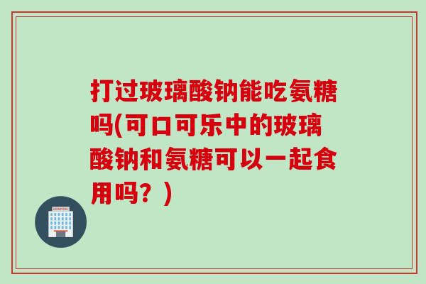 打过玻璃酸钠能吃氨糖吗(可口可乐中的玻璃酸钠和氨糖可以一起食用吗？)