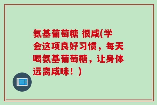 氨基葡萄糖 很咸(学会这项良好习惯,每天喝氨基葡萄糖,让身体远离咸味!) 氨基葡萄糖 很咸(学会这项良好习惯,每天喝氨基葡萄糖,让身体远离咸味!)