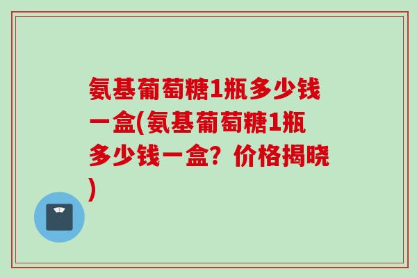 氨基葡萄糖1瓶多少钱一盒(氨基葡萄糖1瓶多少钱一盒?价格揭晓) 氨基葡萄糖1瓶多少钱一盒(氨基葡萄糖1瓶多少钱一盒?价格揭晓)