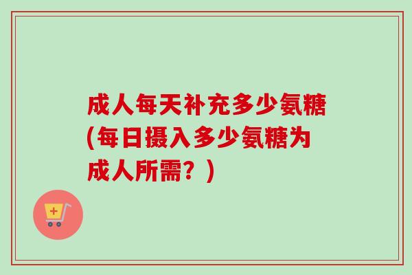 成人每天补充多少氨糖(每日摄入多少氨糖为成人所需？)