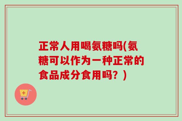 正常人用喝氨糖吗(氨糖可以作为一种正常的食品成分食用吗？)