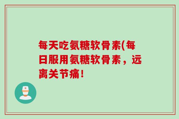 每天吃氨糖软骨素(每日服用氨糖软骨素，远离关节痛！