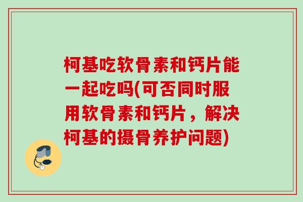 柯基吃软骨素和钙片能一起吃吗(可否同时服用软骨素和钙片，解决柯基的摄骨养护问题)