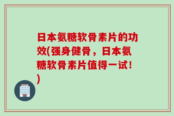 日本氨糖软骨素片的功效(强身健骨，日本氨糖软骨素片值得一试！)