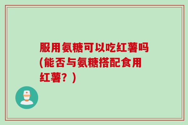 服用氨糖可以吃红薯吗(能否与氨糖搭配食用红薯？)