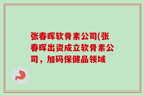 张春晖软骨素公司(张春晖出资成立软骨素公司，加码保健品领域