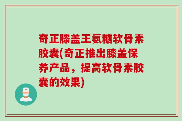 奇正膝盖王氨糖软骨素胶囊(奇正推出膝盖保养产品，提高软骨素胶囊的效果)