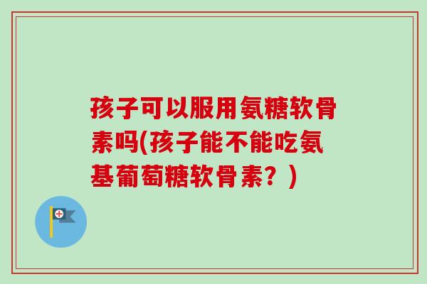 孩子可以服用氨糖软骨素吗(孩子能不能吃氨基葡萄糖软骨素？)