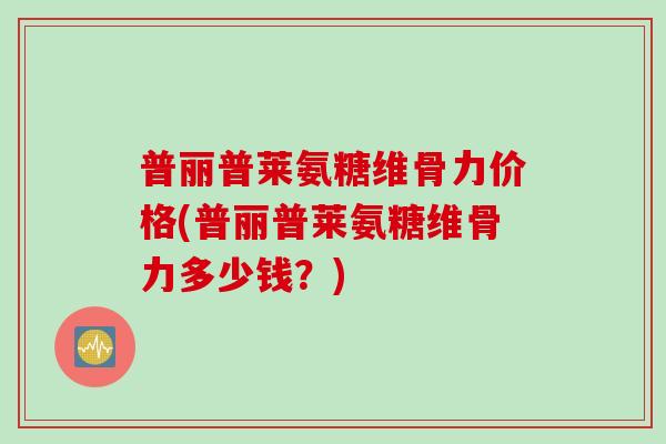 普丽普莱氨糖维骨力价格(普丽普莱氨糖维骨力多少钱？)
