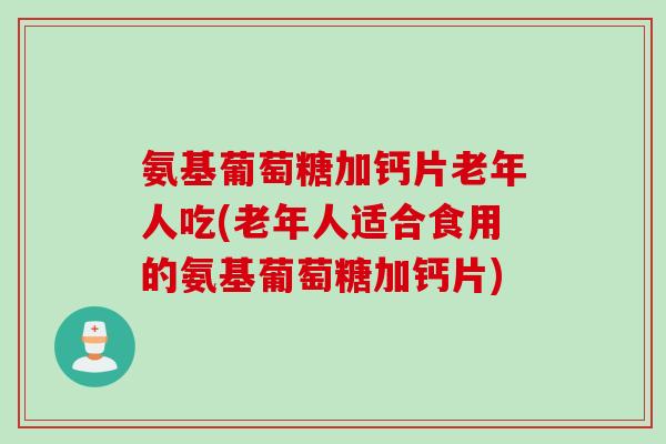 氨基葡萄糖加钙片老年人吃(老年人适合食用的氨基葡萄糖加钙片)