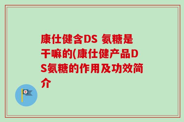 康仕健含DS 氨糖是干嘛的(康仕健产品DS氨糖的作用及功效简介