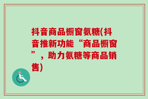 抖音商品橱窗氨糖(抖音推新功能“商品橱窗”，助力氨糖等商品销售)