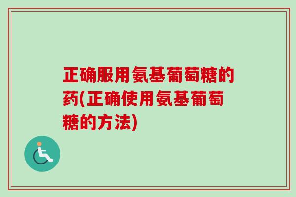 正确服用氨基葡萄糖的药(正确使用氨基葡萄糖的方法)