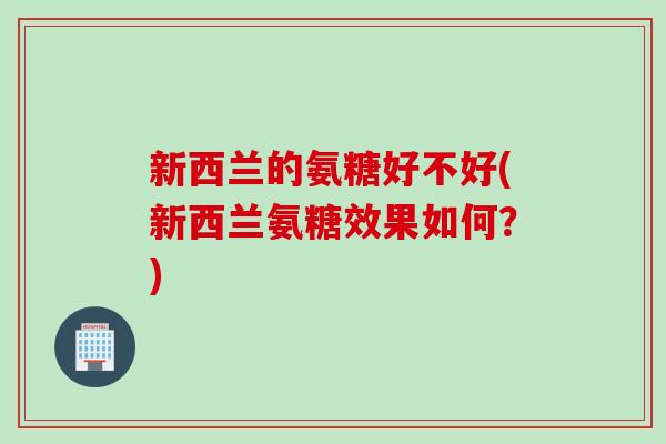 新西兰的氨糖好不好(新西兰氨糖效果如何?) 新西兰的氨糖好不好(新西兰氨糖效果如何?)