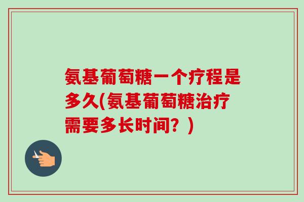 氨基葡萄糖一个疗程是多久(氨基葡萄糖治疗需要多长时间？)