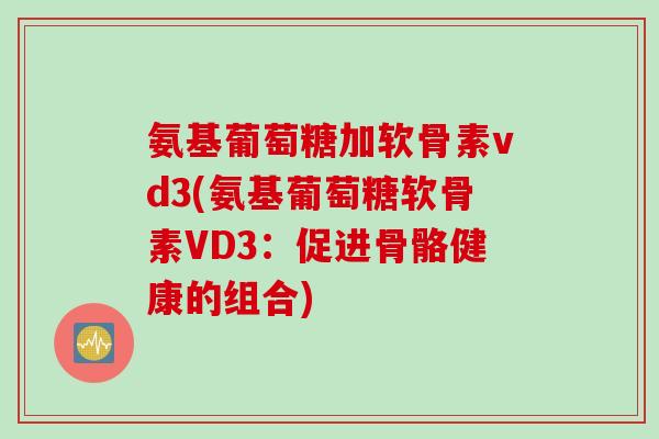 氨基葡萄糖加软骨素vd3(氨基葡萄糖软骨素VD3：促进骨骼健康的组合)