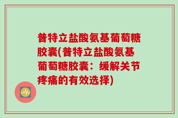普特立盐酸氨基葡萄糖胶囊(普特立盐酸氨基葡萄糖胶囊：缓解关节疼痛的有效选择)