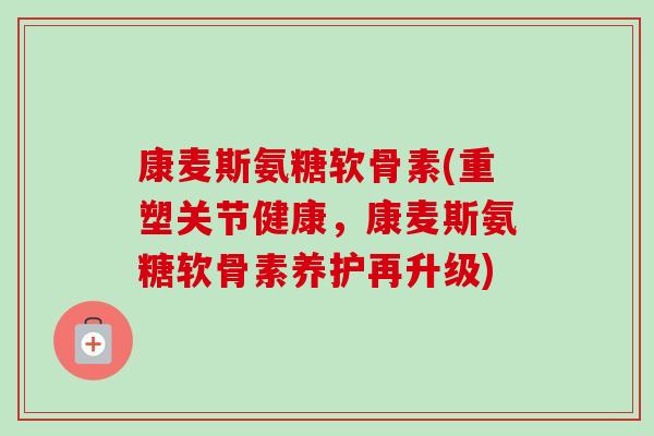 康麦斯氨糖软骨素(重塑关节健康，康麦斯氨糖软骨素养护再升级)