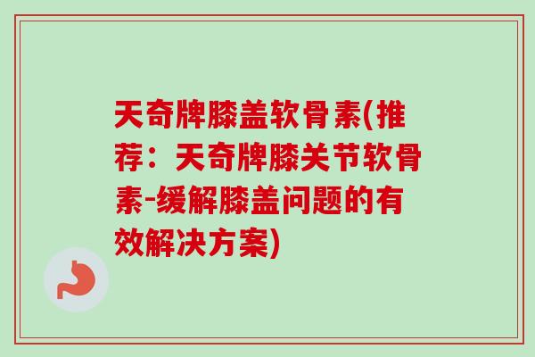 天奇牌膝盖软骨素(推荐：天奇牌膝关节软骨素-缓解膝盖问题的有效解决方案)
