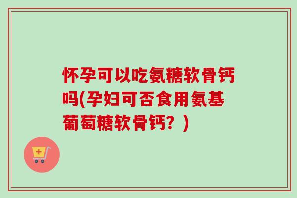 怀孕可以吃氨糖软骨钙吗(孕妇可否食用氨基葡萄糖软骨钙？)