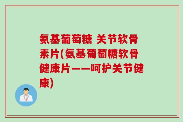 氨基葡萄糖 关节软骨素片(氨基葡萄糖软骨健康片——呵护关节健康)