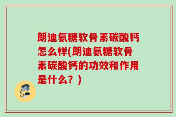 朗迪氨糖软骨素碳酸钙怎么样(朗迪氨糖软骨素碳酸钙的功效和作用是什么？)