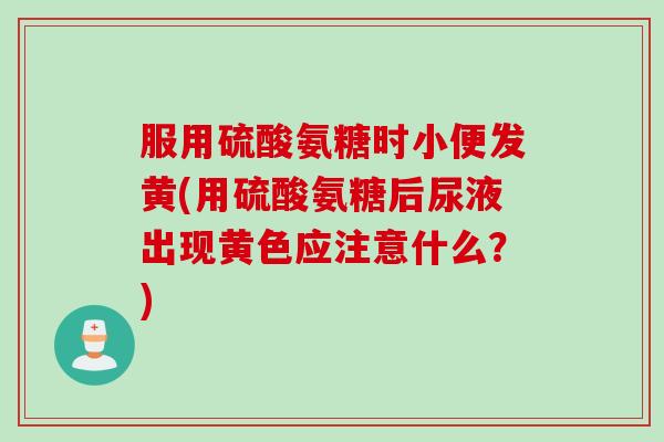 服用硫酸氨糖时小便发黄(用硫酸氨糖后尿液出现黄色应注意什么？)