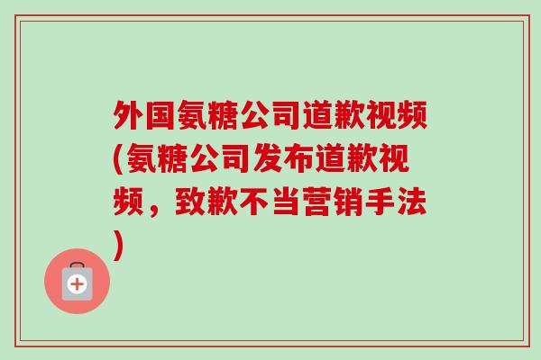 外国氨糖公司道歉视频(氨糖公司发布道歉视频，致歉不当营销手法)