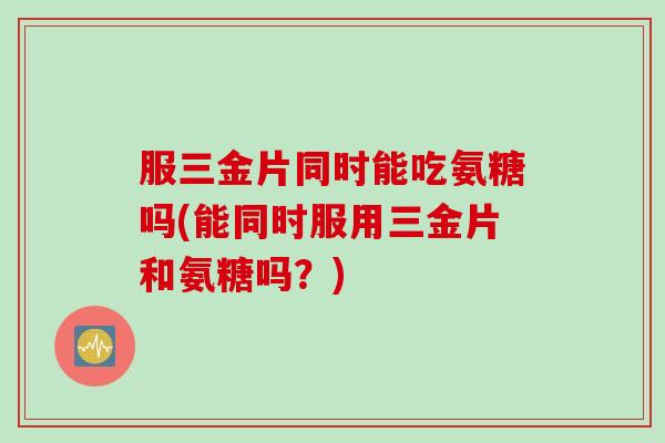 服三金片同时能吃氨糖吗(能同时服用三金片和氨糖吗？)