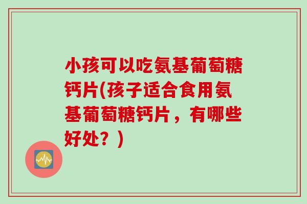 小孩可以吃氨基葡萄糖钙片(孩子适合食用氨基葡萄糖钙片，有哪些好处？)