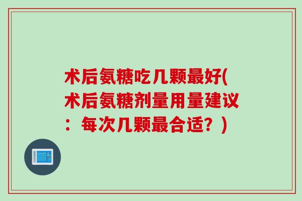 术后氨糖吃几颗最好(术后氨糖剂量用量建议：每次几颗最合适？)