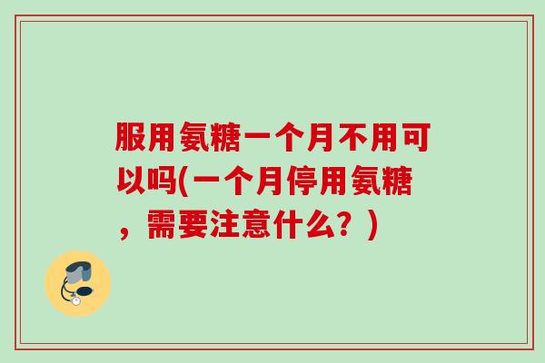 服用氨糖一个月不用可以吗(一个月停用氨糖，需要注意什么？)