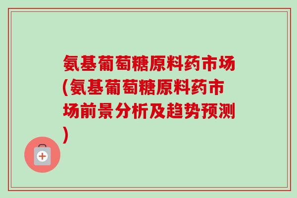 氨基葡萄糖原料药市场(氨基葡萄糖原料药市场前景分析及趋势预测)