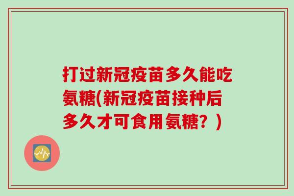 打过新冠疫苗多久能吃氨糖(新冠疫苗接种后多久才可食用氨糖？)