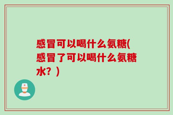 感冒可以喝什么氨糖(感冒了可以喝什么氨糖水？)