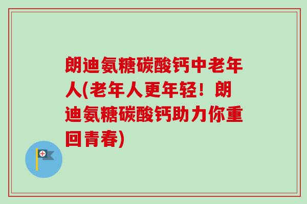 朗迪氨糖碳酸钙中老年人(老年人更年轻！朗迪氨糖碳酸钙助力你重回青春)