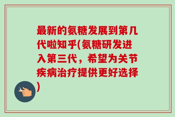 新的氨糖发展到第几代啦知乎(氨糖研发进入第三代,希望为关节提供更好选择) 新的氨糖发展到第几代啦知乎(氨糖研发进入第三代,希望为关节提供更好选择)