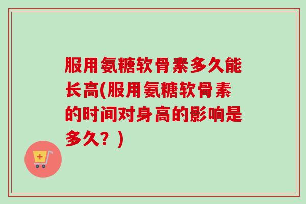 服用氨糖软骨素多久能长高(服用氨糖软骨素的时间对身高的影响是多久？)