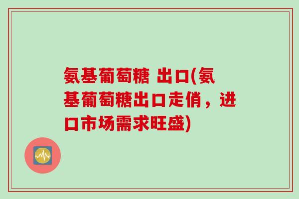 氨基葡萄糖 出口(氨基葡萄糖出口走俏，进口市场需求旺盛)