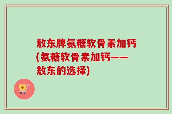 敖东牌氨糖软骨素加钙(氨糖软骨素加钙——敖东的选择)