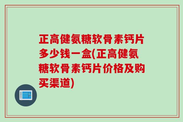 正高健氨糖软骨素钙片多少钱一盒(正高健氨糖软骨素钙片价格及购买渠道)