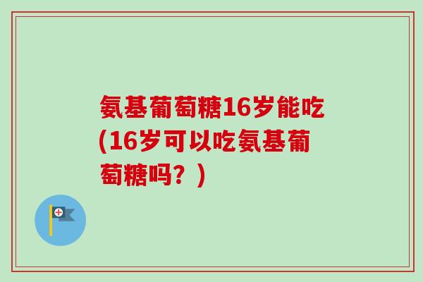 氨基葡萄糖16岁能吃(16岁可以吃氨基葡萄糖吗?) 氨基葡萄糖16岁能吃(16岁可以吃氨基葡萄糖吗?)