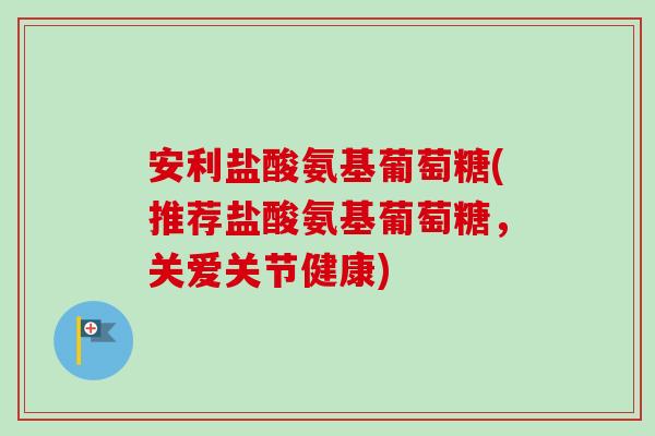 安利盐酸氨基葡萄糖(推荐盐酸氨基葡萄糖，关爱关节健康)