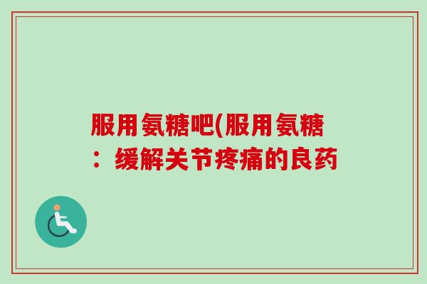服用氨糖吧(服用氨糖:缓解关节的良药 服用氨糖吧(服用氨糖:缓解关节的良药
