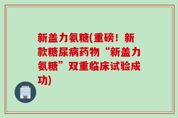 新盖力氨糖(重磅！新款糖尿病药物“新盖力氨糖”双重临床试验成功)